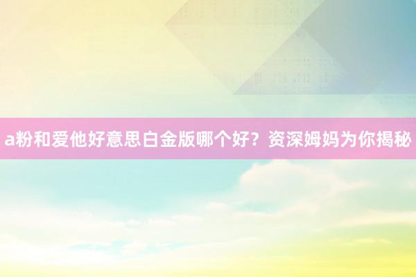 a粉和爱他好意思白金版哪个好？资深姆妈为你揭秘